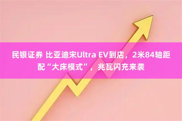 民银证券 比亚迪宋Ultra EV到店，2米84轴距配“大床模式”，兆瓦闪充来袭
