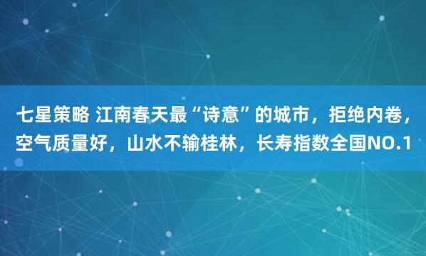 七星策略 江南春天最“诗意”的城市，拒绝内卷，空气质量好，山水不输桂林，长寿指数全国NO.1