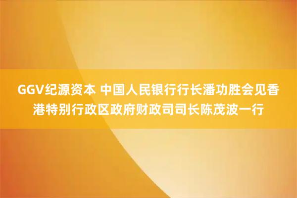 GGV纪源资本 中国人民银行行长潘功胜会见香港特别行政区政府财政司司长陈茂波一行
