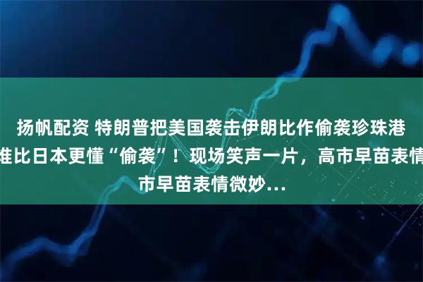 扬帆配资 特朗普把美国袭击伊朗比作偷袭珍珠港：没有谁比日本更懂“偷袭”！现场笑声一片，高市早苗表情微妙…