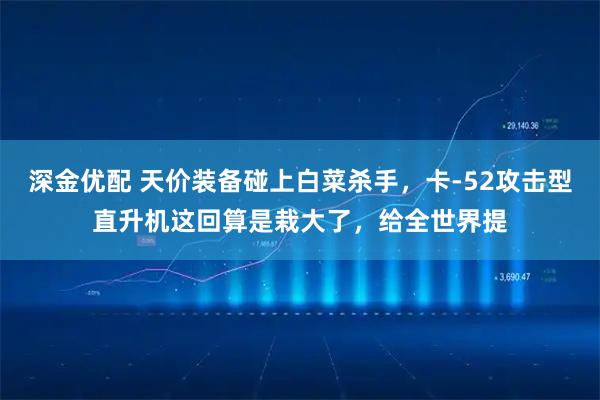 深金优配 天价装备碰上白菜杀手，卡-52攻击型直升机这回算是栽大了，给全世界提