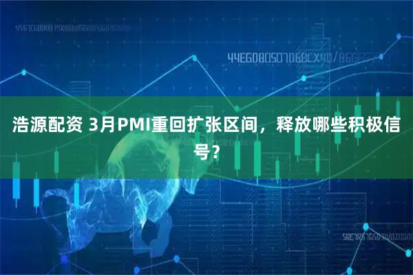 浩源配资 3月PMI重回扩张区间,释放哪些积极信号?